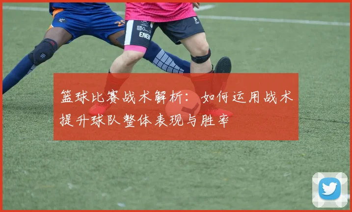 篮球比赛战术解析：如何运用战术提升球队整体表现与胜率
