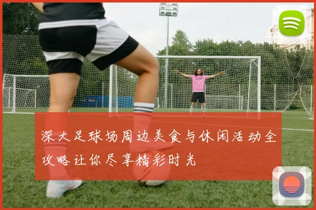 深大足球场周边美食与休闲活动全攻略让你尽享精彩时光