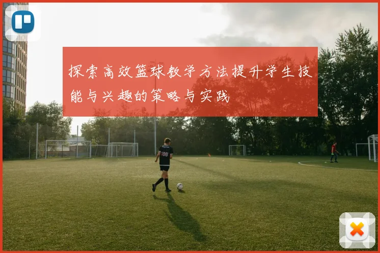 探索高效篮球教学方法提升学生技能与兴趣的策略与实践