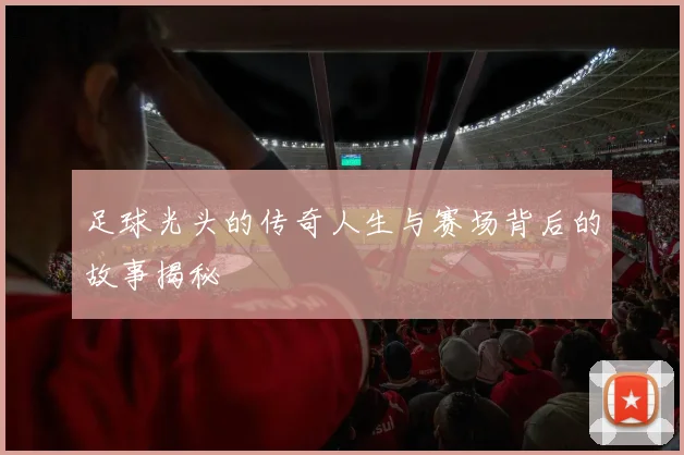 足球光头的传奇人生与赛场背后的故事揭秘
