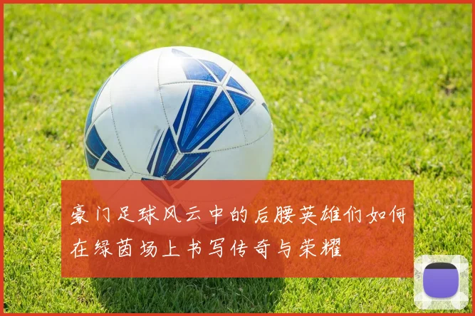豪门足球风云中的后腰英雄们如何在绿茵场上书写传奇与荣耀
